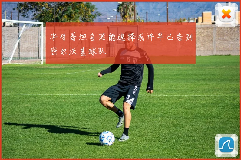 字母哥坦言若能选择或许早已告别密尔沃基球队