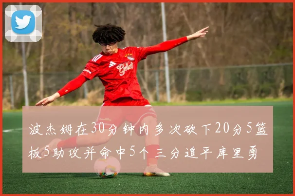 波杰姆在30分钟内多次砍下20分5篮板5助攻并命中5个三分追平库里勇士队史第二人