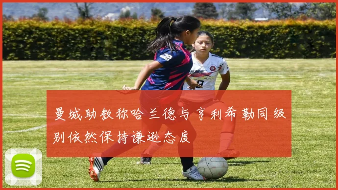 曼城助教称哈兰德与亨利希勒同级别依然保持谦逊态度