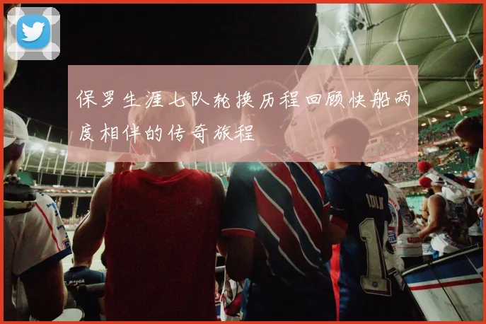 保罗生涯七队轮换历程回顾快船两度相伴的传奇旅程