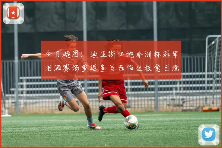 今日趣图：迪亚斯怀抱非洲杯冠军泪洒赛场重返皇马面临坐板凳困境