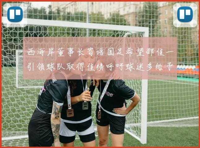 西海岸董事长寄语国足希望邵佳一引领球队取得佳绩呼吁球迷多给予包容与支持