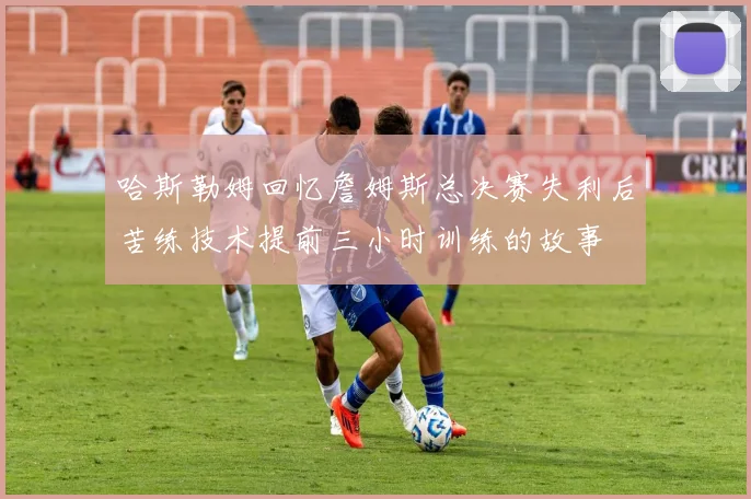 哈斯勒姆回忆詹姆斯总决赛失利后苦练技术提前三小时训练的故事