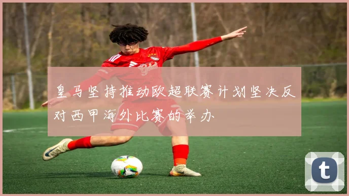 皇马坚持推动欧超联赛计划坚决反对西甲海外比赛的举办
