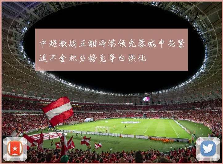 中超激战正酣海港领先蓉城申花紧追不舍积分榜竞争白热化