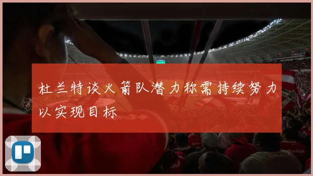 杜兰特谈火箭队潜力称需持续努力以实现目标