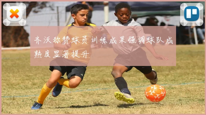 齐沃称赞球员训练成果强调球队成熟度显著提升