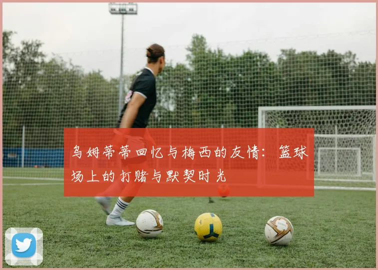 乌姆蒂蒂回忆与梅西的友情：篮球场上的打赌与默契时光