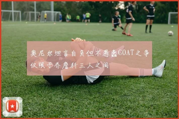 奥尼尔坦言自负但不愚蠢GOAT之争仅限于乔詹科三人之间