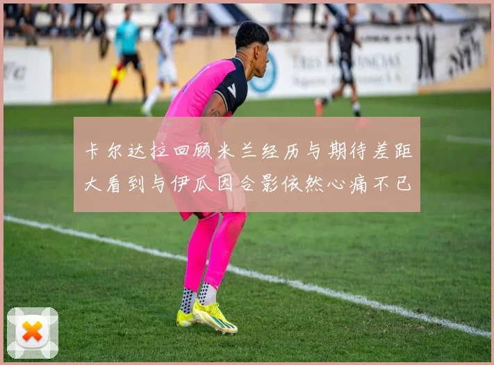 卡尔达拉回顾米兰经历与期待差距大看到与伊瓜因合影依然心痛不已