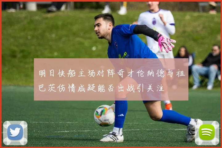 明日快船主场对阵奇才伦纳德与祖巴茨伤情成疑能否出战引关注