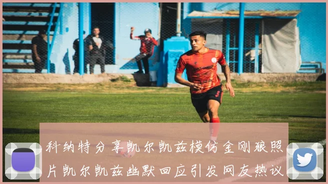 科纳特分享凯尔凯兹模仿金刚狼照片凯尔凯兹幽默回应引发网友热议
