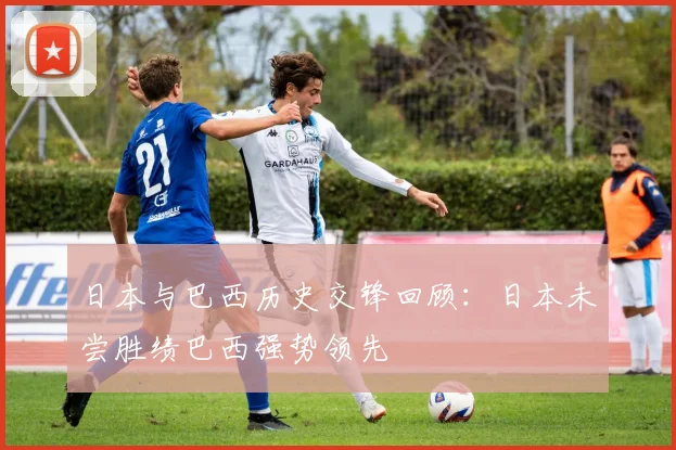 日本与巴西历史交锋回顾：日本未尝胜绩巴西强势领先