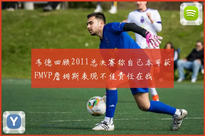韦德回顾2011总决赛称自己本可获FMVP詹姆斯表现不佳责任在我