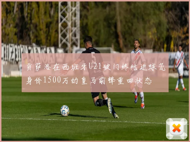 贡萨洛在西班牙U21破门终结进球荒身价1500万的皇马前锋重回状态