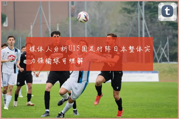 媒体人分析U15国足对阵日本整体实力强输球可理解