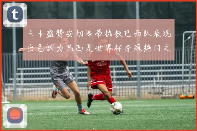 卡卡盛赞安切洛蒂执教巴西队表现出色认为巴西是世界杯夺冠热门之选