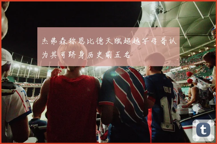 杰弗森称恩比德天赋超越字母哥认为其可跻身历史前五名