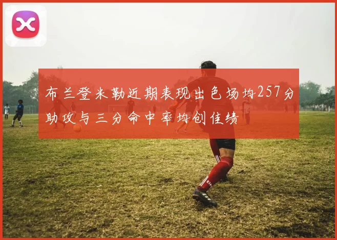 布兰登米勒近期表现出色场均257分助攻与三分命中率均创佳绩