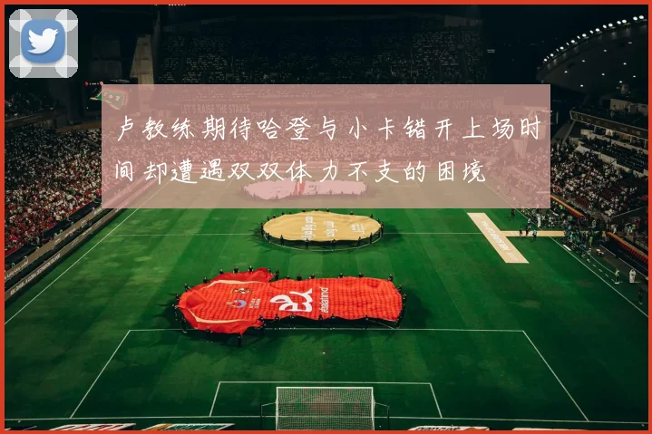 卢教练期待哈登与小卡错开上场时间却遭遇双双体力不支的困境