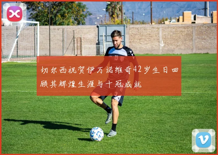 切尔西祝贺伊万诺维奇42岁生日回顾其辉煌生涯与十冠成就