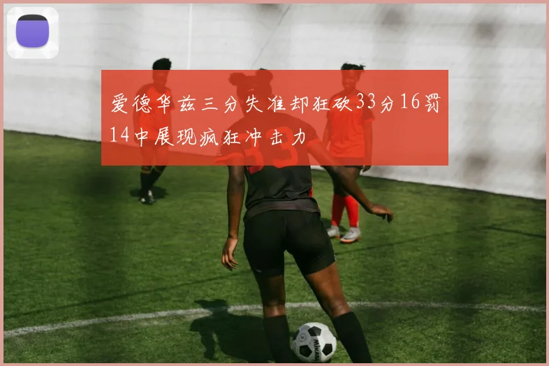 爱德华兹三分失准却狂砍33分16罚14中展现疯狂冲击力